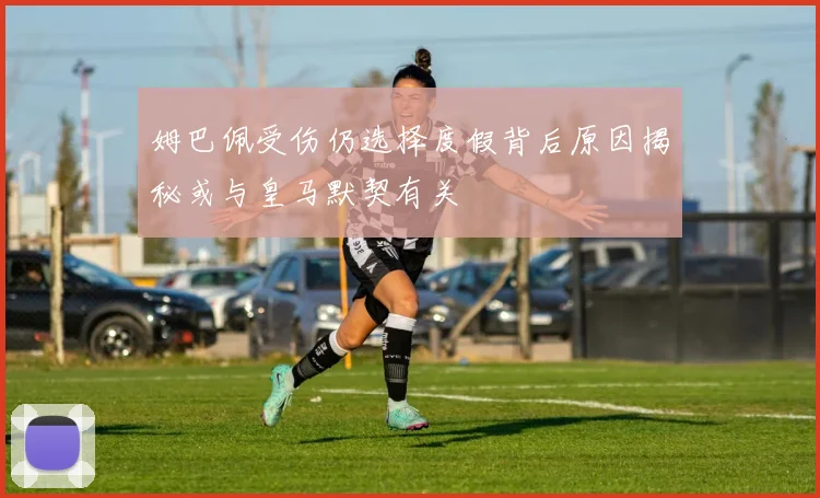 姆巴佩受伤仍选择度假背后原因揭秘或与皇马默契有关