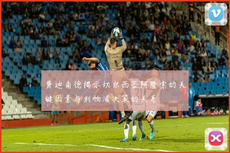 费迪南德揭示切尔西签阿隆索的关键因素与利物浦决策的关系