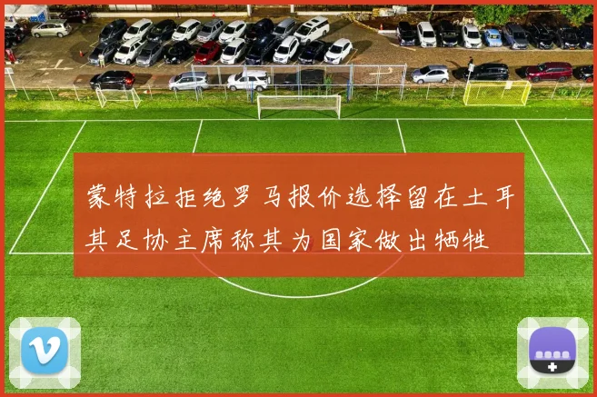 蒙特拉拒绝罗马报价选择留在土耳其足协主席称其为国家做出牺牲