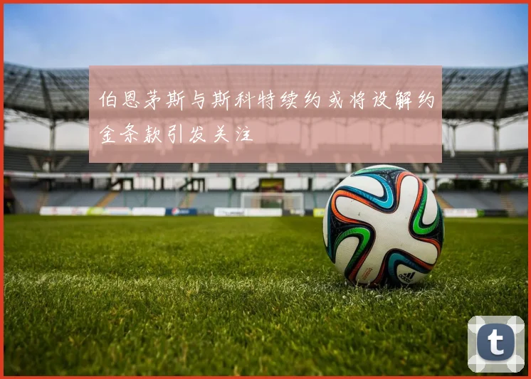 伯恩茅斯与斯科特续约或将设解约金条款引发关注