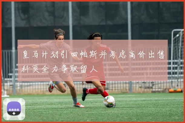 皇马计划引回帕斯并考虑高价出售科莫全力争取留人