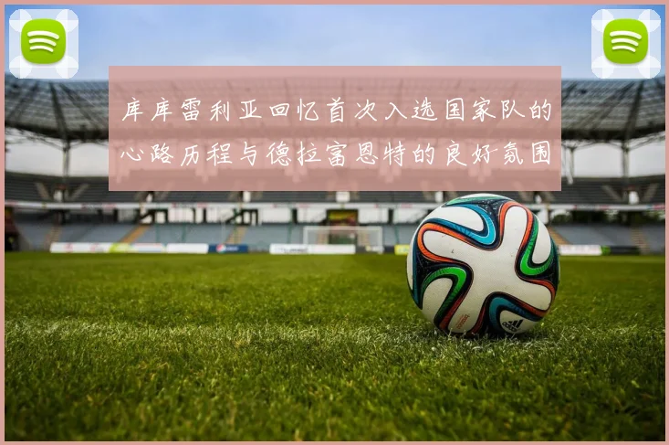 库库雷利亚回忆首次入选国家队的心路历程与德拉富恩特的良好氛围