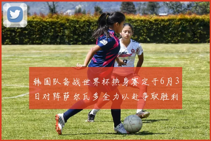 韩国队备战世界杯热身赛定于6月3日对阵萨尔瓦多全力以赴争取胜利