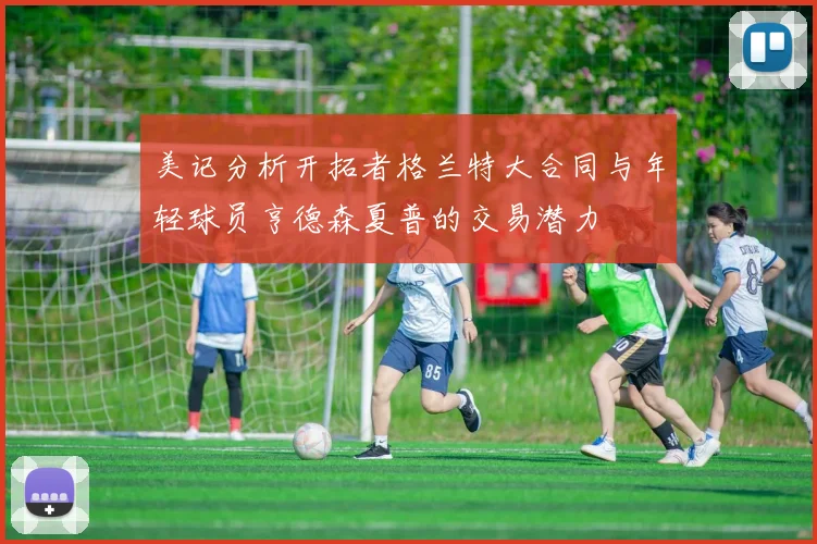 美记分析开拓者格兰特大合同与年轻球员亨德森夏普的交易潜力