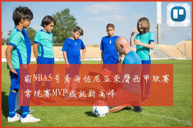 前NBA5号秀海佐尼亚荣膺西甲联赛常规赛MVP成就新高峰