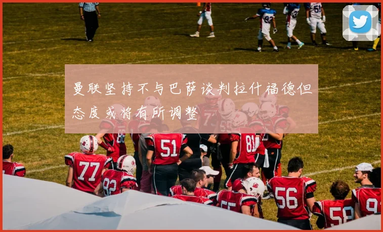 曼联坚持不与巴萨谈判拉什福德但态度或将有所调整