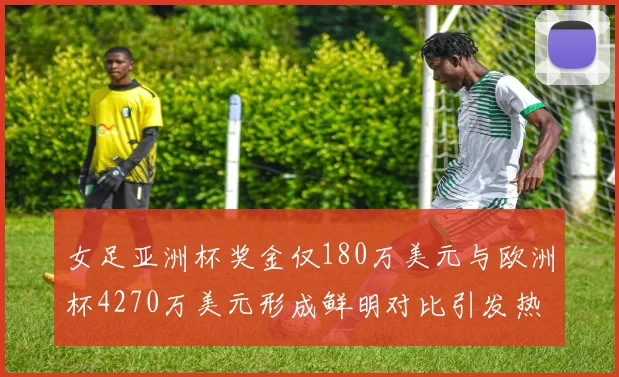 女足亚洲杯奖金仅180万美元与欧洲杯4270万美元形成鲜明对比引发热议