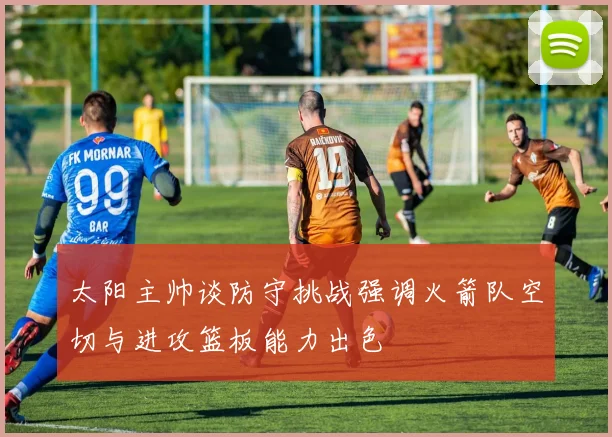 太阳主帅谈防守挑战强调火箭队空切与进攻篮板能力出色