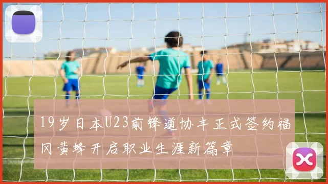 19岁日本U23前锋道协丰正式签约福冈黄蜂开启职业生涯新篇章