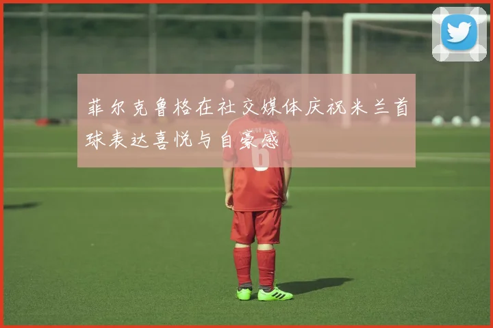 菲尔克鲁格在社交媒体庆祝米兰首球表达喜悦与自豪感