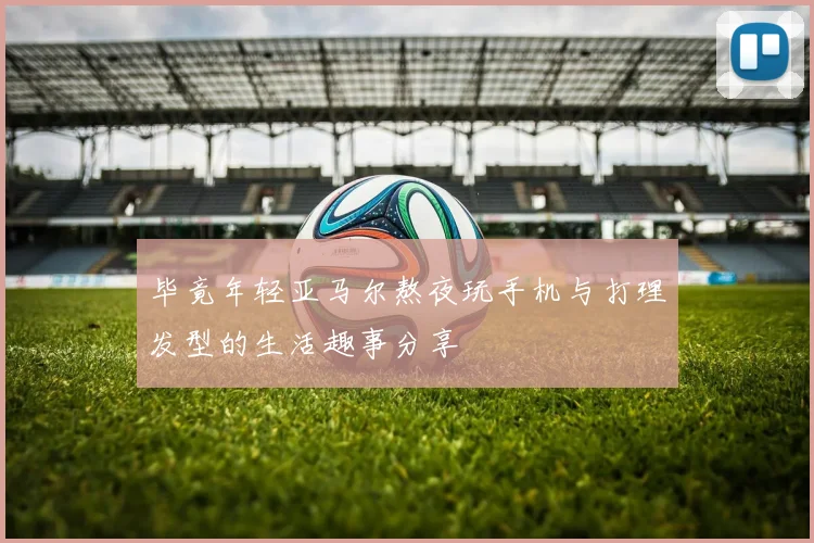 毕竟年轻亚马尔熬夜玩手机与打理发型的生活趣事分享