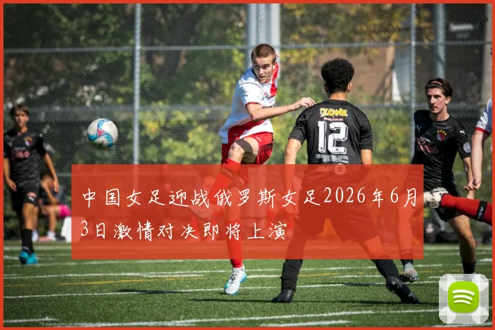 中国女足迎战俄罗斯女足2026年6月3日激情对决即将上演