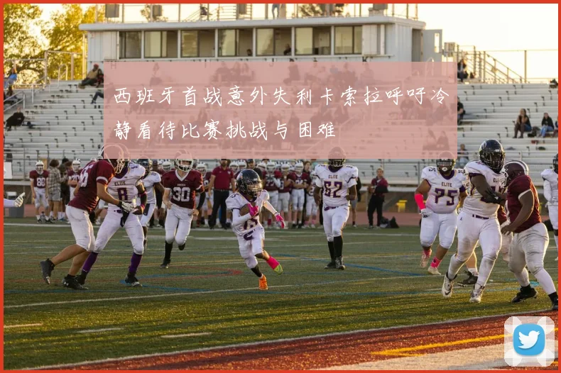 西班牙首战意外失利卡索拉呼吁冷静看待比赛挑战与困难