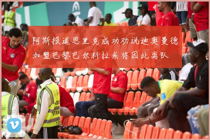 阿斯报道恩里克成功劝说迪奥曼德加盟巴黎巴尔科拉或将因此离队