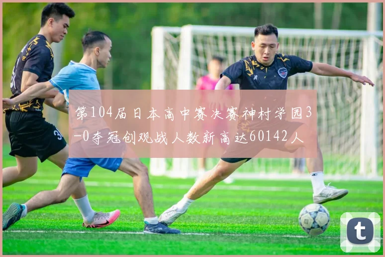 第104届日本高中赛决赛神村学园3-0夺冠创观战人数新高达60142人
