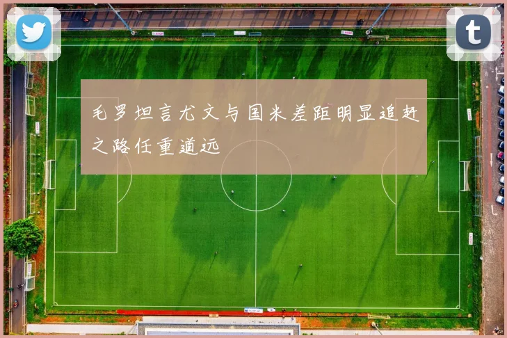 毛罗坦言尤文与国米差距明显追赶之路任重道远