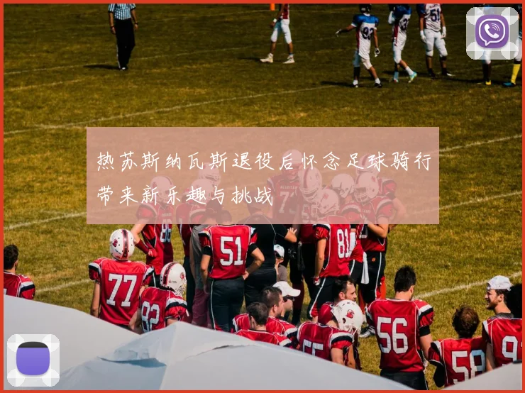 热苏斯纳瓦斯退役后怀念足球骑行带来新乐趣与挑战