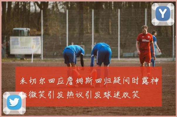 米切尔回应詹姆斯回归疑问时露神秘微笑引发热议引发球迷欢笑