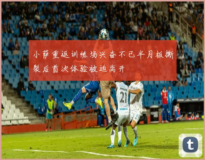 小萨重返训练场兴奋不已半月板撕裂后首次体验被迫离开