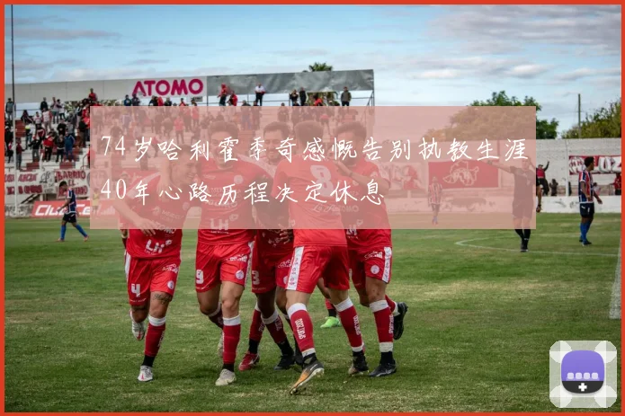 74岁哈利霍季奇感慨告别执教生涯40年心路历程决定休息